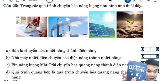 Trong các quá trình chuyển hóa năng lượng như hình ảnh dưới đây. 
a) Bàn là chuyển hóa nhiệt năng thành điện năng. 
b) Nhà máy nhiệt điện chuyển hóa điện năng thành nhiệt năng. 
c) Pin năng lượng Mặt Trời chuyển hóa quang năng thành điện năn orm 
d) Quá trình quang hợp là quá trình chuyển hóa quang năng thờ 
năng.