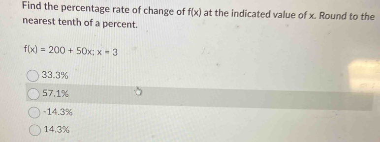 Find the percentage rate of change of f(x) at the indicated value of x. Round to the
nearest tenth of a percent.
f(x)=200+50x; x=3
33.3%
57.1%
-14.3%
14.3%