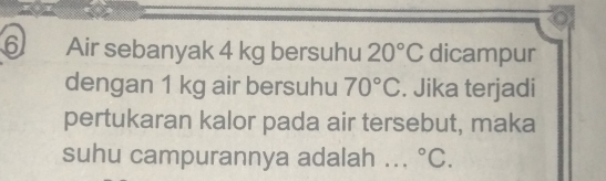 Air sebanyak 4 kg bersuhu 20°C dicampur 
dengan 1 kg air bersuhu 70°C. Jika terjadi 
pertukaran kalor pada air tersebut, maka 
suhu campurannya adalah .. . ^circ C.