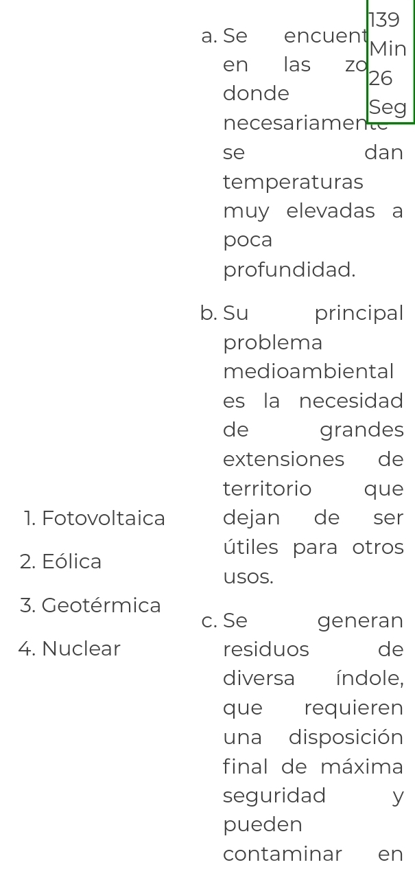 139 
a. Se encuent Min 
en las zo 
26 
donde 
Seg 
necesariamen 
se dan 
temperaturas 
muy elevadas a 
poca 
profundidad. 
b. Su principal 
problema 
medioambiental 
es la necesidad 
de grandes 
extensiones de 
territorio que 
1. Fotovoltaica dejan de Cser 
útiles para otros 
2. Eólica 
usos. 
3. Geotérmica 
c. Se generan 
4. Nuclear residuos de 
diversa índole, 
que requieren 
una disposición 
final de máxima 
seguridad y 
pueden 
contaminar en