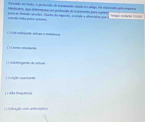 Baseado no texto, o protocolo de tratamento citado no artigo, foi elaborado pela empresa
Medicatriz, que determinou um protocolo de tratamento para a prime
para as demais sessões. Diante do exposto, assinale a alternativa que i Tempo restante 1:55:02
correta feita pelos autores.
( ) Gel esfoliante artium e melaleuca
( ) Creme emoliente
( ) Adstringente de artium
( ) Loção suavizante
( ) Alta frequência
( ) Extração com antisséptico