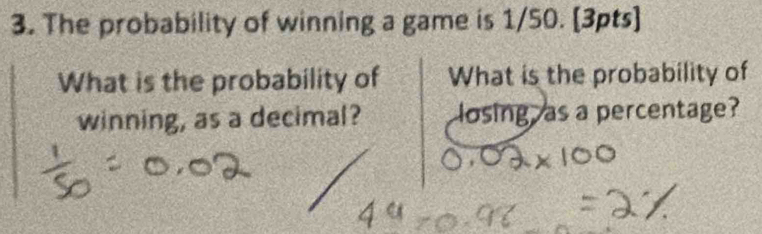 The probability of winning a game is 1/50. [3pts] 
What is the probability of What is the probability of 
winning, as a decimal? losing as a percentage?