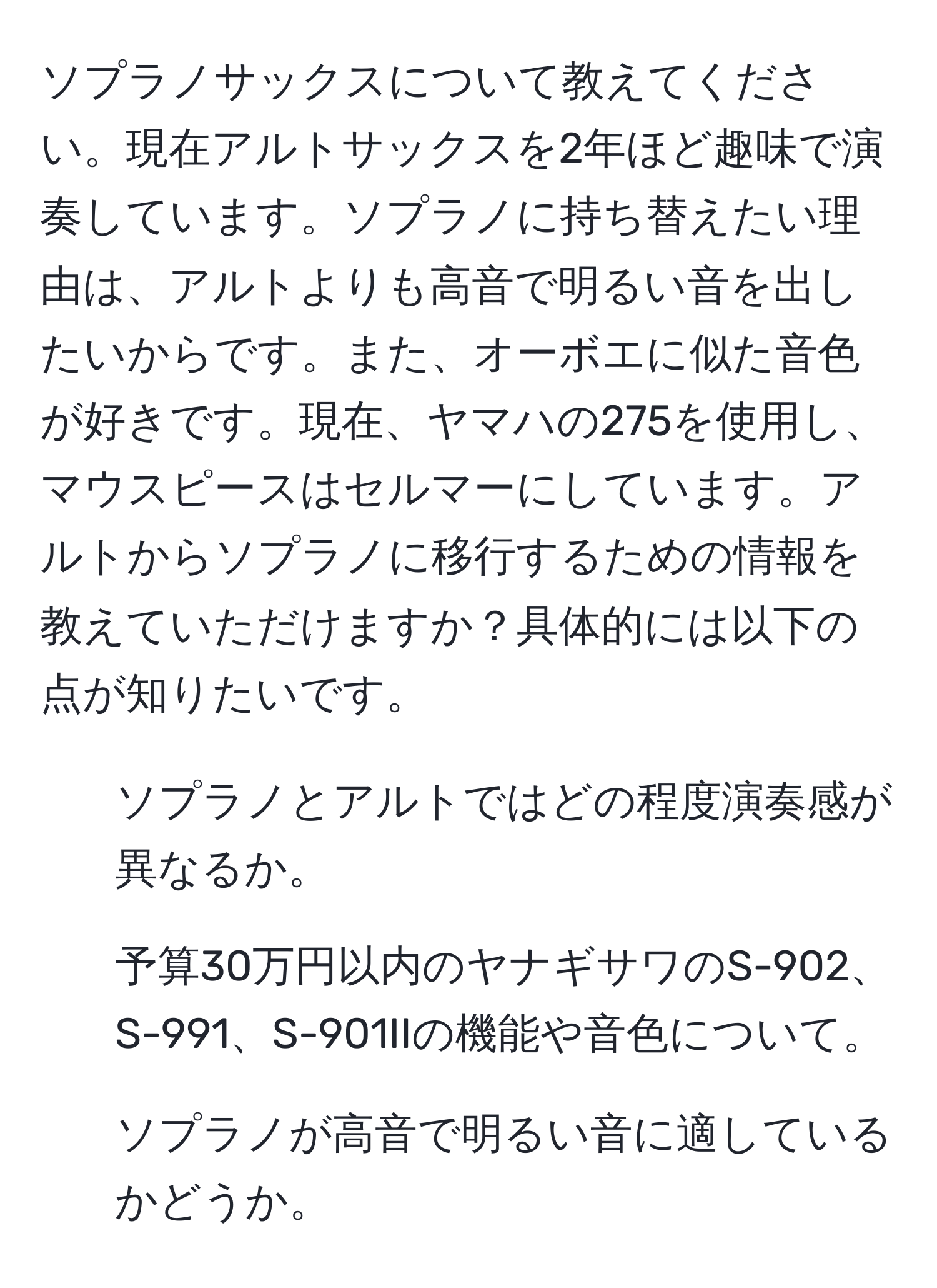 ソプラノサックスについて教えてください。現在アルトサックスを2年ほど趣味で演奏しています。ソプラノに持ち替えたい理由は、アルトよりも高音で明るい音を出したいからです。また、オーボエに似た音色が好きです。現在、ヤマハの275を使用し、マウスピースはセルマーにしています。アルトからソプラノに移行するための情報を教えていただけますか？具体的には以下の点が知りたいです。
- ソプラノとアルトではどの程度演奏感が異なるか。
- 予算30万円以内のヤナギサワのS-902、S-991、S-901IIの機能や音色について。
- ソプラノが高音で明るい音に適しているかどうか。