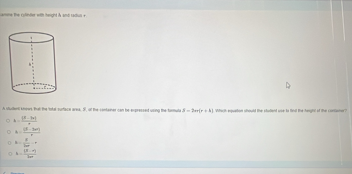 amine the cylinder with height A and radius F
A student knows that the total surface area, S, of the container can be expressed using the formula S=2π r(r+h) Which equation should the student use to find the height of the container?
h= ((S-2π ))/r 
h= ((S-2π r))/r 
h= S/2π r -r
h= ((S-r))/2π r 