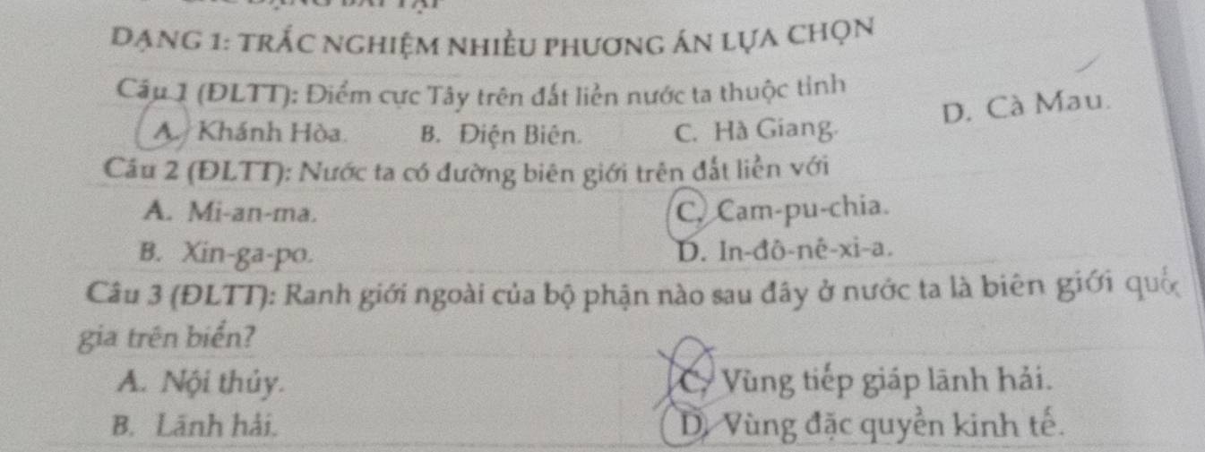 Dạng 1: trắc nghiệm nhiều phương án lựa chọn
Câu 1 (ĐLTT): Điểm cực Tây trên đất liền nước ta thuộc tỉnh
D. Cà Mau.
A Khánh Hòa B. Điện Biên. C. Hà Giang.
Cầu 2 (ĐLTT): Nước ta có đường biên giới trên đất liền với
A. Mi-an-ma. C. Cam-pu-chia.
B. Xin-ga-po. D. In-đô-nê-xi-a.
Câu 3 (ĐLTT): Ranh giới ngoài của bộ phận nào sau đây ở nước ta là biên giới quố
gia trên biển?
A. Nội thủy. C Vùng tiếp giáp lãnh hải.
B. Lãnh hải. Dị Vùng đặc quyền kinh tế.