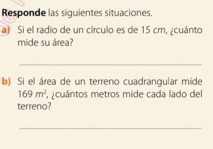 Responde las siguientes situaciones. 
a) Si el radio de un círculo es de 15 cm, ¿cuánto 
mide su área? 
_ 
b) Si el área de un terreno cuadrangular mide
169m^2 ¿cuántos metros mide cada lado del 
terreno? 
_