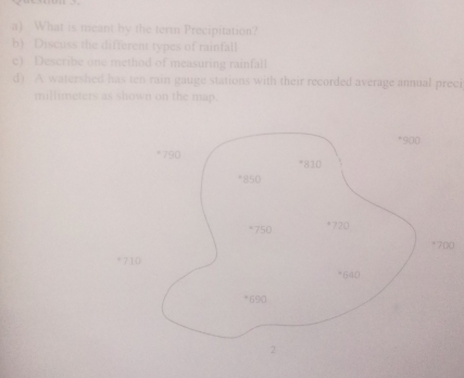 What is meant by the term Precipitation? 
b) Discuss the different types of rainfall 
c) Describe one method of measuring rainfall 
d) A watershed has ten rain gauge stations with their recorded average annual preci 
millimeters as shown on the map. 
0