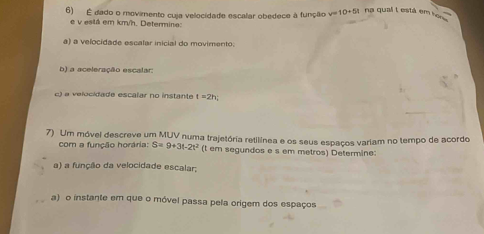 É dado o movimento cuja velocidade escalar obedece à função v=10+5t na qual t está em h
e v está em km/h. Determine: 
a) a velocidade escalar inicial do movimento; 
b) a aceleração escalar; 
c) a velocidade escalar no instante t=2h
7) Um móvel descreve um MUV numa trajetória retilínea e os seus espaços variam no tempo de acordo 
com a função horária: S=9+3t-2t^2 (t em segundos e s em metros) Determine: 
a) a função da velocidade escalar; 
a) o instante em que o móvel passa pela origem dos espaços