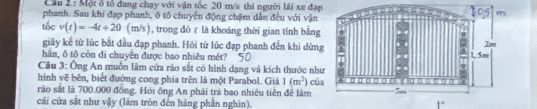 Cầu 2.: Một ổ tổ đang chạy với vận tốc 20 m/s thì người lái xe đạp 
phanh. Sau khi đạp phanh, ô tô chuyển động chậm dần đều với vận 
tốc v(t)=-4t+20 (m/s) ), trong đó 7 là khoảng thời gian tính bằng 
giây kể từ lúc bắt đầu đạp phanh. Hỏi từ lúc đạp phanh đến khi dừn 
hãn, ô tô còn di chuyên được bao nhiêu mét? 
Câu 3: Ông An muốn lâm cửa rào sắt có hình dạng và kích thước nh 
hình vê bên, biết đường cong phía trên là một Parabol. Giá 1(m^2) củ 
rào sắt là 700,000 đồng. Hỏi ông An phải trả bao nhiêu tiên để làm 
cái cửa sắt như vậy (làm tròn đến hảng phần nghin).