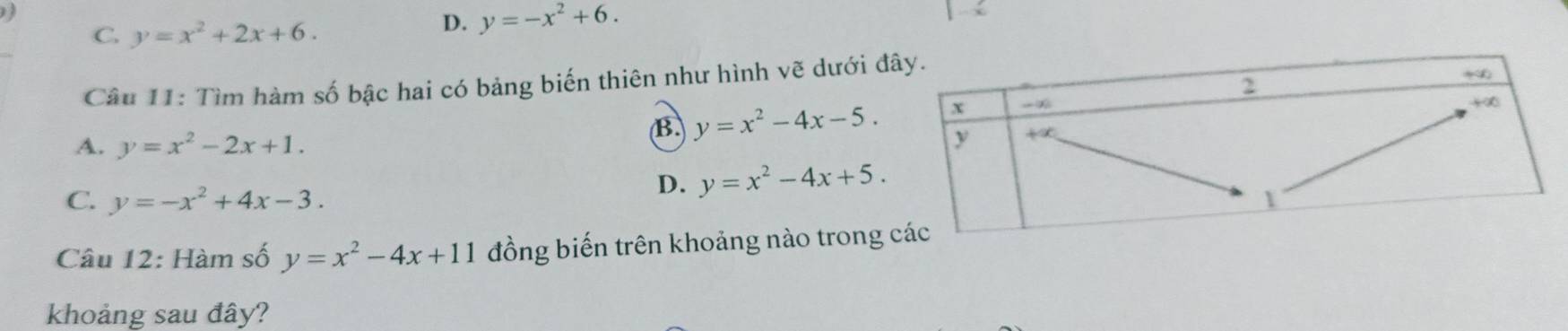 C. y=x^2+2x+6.
D. y=-x^2+6.
Câu 11: Tìm hàm số bậc hai có bảng biến thiên như hình vẽ dưới đ
A. y=x^2-2x+1.
B y=x^2-4x-5.
C. y=-x^2+4x-3.
D. y=x^2-4x+5.
Câu 12: Hàm số y=x^2-4x+11 đồng biến trên khoảng nào trong 
khoảng sau đây?