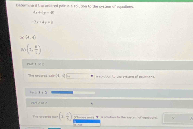 Determine if the ordered pair is a solution to the system of equations.
4x+6y=40
-2x+4y=8
(a) (4,4)
(b) (2, 6/5 )
Part 1 of 2 
The ordered pair (4,4) is a solution to the system of equations 
Part: 1 / 2 
Part 2 of 2 
The ordered pair (2, 6/5 ) (Choose one) a solution to the system of equations. × 5
is 
is not