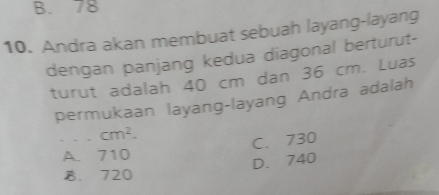 B. 78
10. Andra akan membuat sebuah layang-layang
dengan panjang kedua diagonal berturut-
turut adalah 40 cm dan 36 cm. Luas
permukaan layang-layang Andra adalah
cm^2.
C. 730
A. 710
D. 740
B. 720