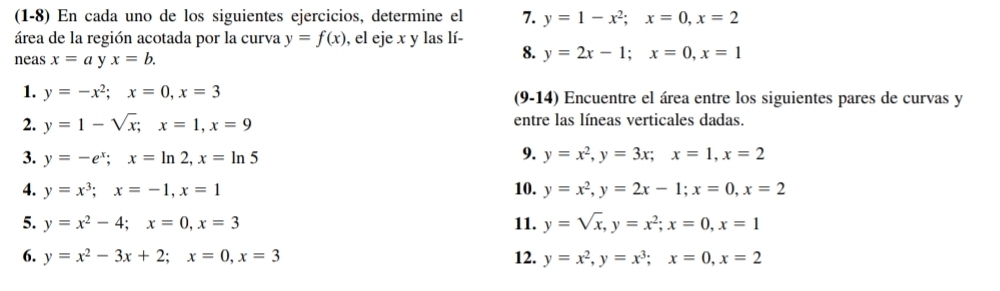 (1-8) En cada uno de los siguientes ejercicios, determine el 7. y=1-x^2; x=0, x=2
área de la región acotada por la curva y=f(x) , el eje x y las lí- 8. y=2x-1; x=0, x=1
neas x=ay x=b. 
1. y=-x^2; x=0, x=3 (9-14) Encuentre el área entre los siguientes pares de curvas y
2. y=1-sqrt(x); x=1, x=9 entre las líneas verticales dadas. 
9. 
3. y=-e^x; x=ln 2, x=ln 5 y=x^2, y=3x; x=1, x=2
4. y=x^3; x=-1, x=1 10. y=x^2, y=2x-1; x=0, x=2
5. y=x^2-4; x=0, x=3 11. y=sqrt(x), y=x^2; x=0, x=1
6. y=x^2-3x+2; x=0, x=3 12. y=x^2, y=x^3; x=0, x=2