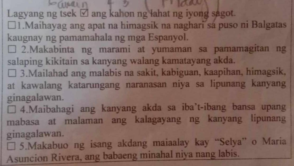 Lagyang ng tsek □ ang kahon ng lahat ng iyong sagot. 
1.Maihayag ang apat na himagsik na naghari sa puso ni Balgatas 
kaugnay ng pamamahala ng mga Espanyol. 
2.Makabinta ng marami at yumaman sa pamamagitan ng 
salaping kikitain sa kanyang walang kamatayang akda. 
I 3.Mailahad ang malabis na sakit, kabiguan, kaapihan, himagsik, 
at kawalang katarungang naranasan niya sa lipunang kanyang 
ginagalawan. 
4.Maibahagi ang kanyang akda sa iba’t-ibang bansa upang 
mabasa at malaman ang kalagayang ng kanyang lipunang 
ginagalawan. 
5.Makabuo ng isang akdang maiaalay kay “Selya” o Maria 
Asuncion Rivera, ang babaeng minahal niya nang labis.