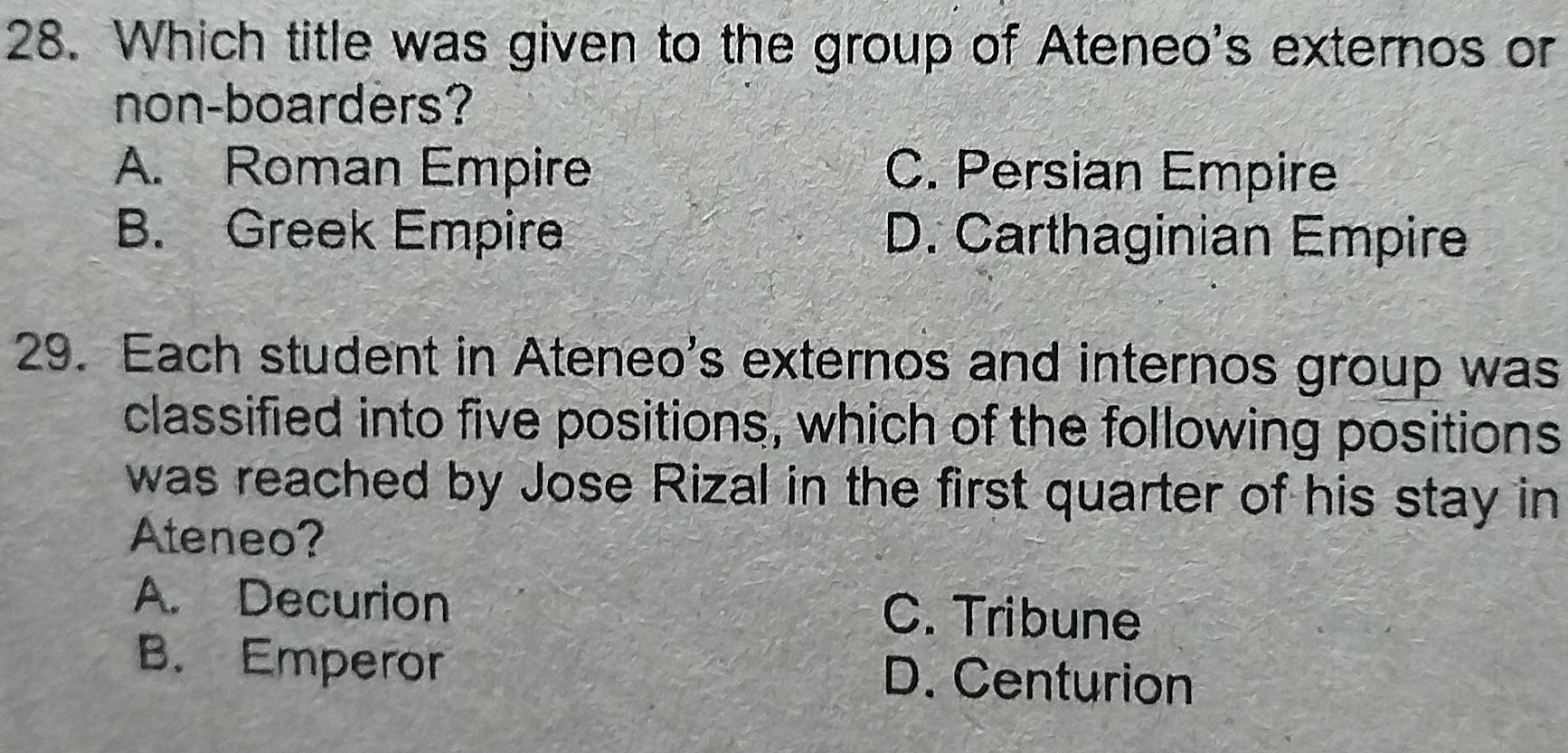 Which title was given to the group of Ateneo's externos or
non-boarders?
A. Roman Empire C. Persian Empire
B. Greek Empire D. Carthaginian Empire
29. Each student in Ateneo's externos and internos group was
classified into five positions, which of the following positions
was reached by Jose Rizal in the first quarter of his stay in
Ateneo?
A. Decurion C. Tribune
B. Emperor D. Centurion