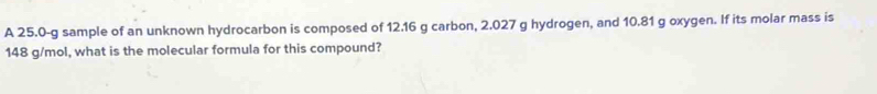 A 25.0-g sample of an unknown hydrocarbon is composed of 12.16 g carbon, 2.027 g hydrogen, and 10.81 g oxygen. If its molar mass is
148 g/mol, what is the molecular formula for this compound?