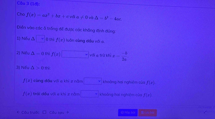 (1đ):
Cho f(x)=ax^2+bx+c với a!= 0 và △ =b^2-4ac. 
Điền vào các ô trống để được các khẳng định đúng:
1) Nếu △ 0 thì f(x) luôn cùng dấu với a.
2) Nếu △ =0 thì f(x) với a trừ khi x= (-b)/2a . 
3) Nếu △ >0 thì:
f(x) cùng dấu với a khi x nằm v khoảng hai nghiệm của f(x).
f(x) trái dấu với a khi x nằm khoảng hai nghiệm của f(x). 
AgAD
Câu trước Câu sau © Nộp bài Lưu bài