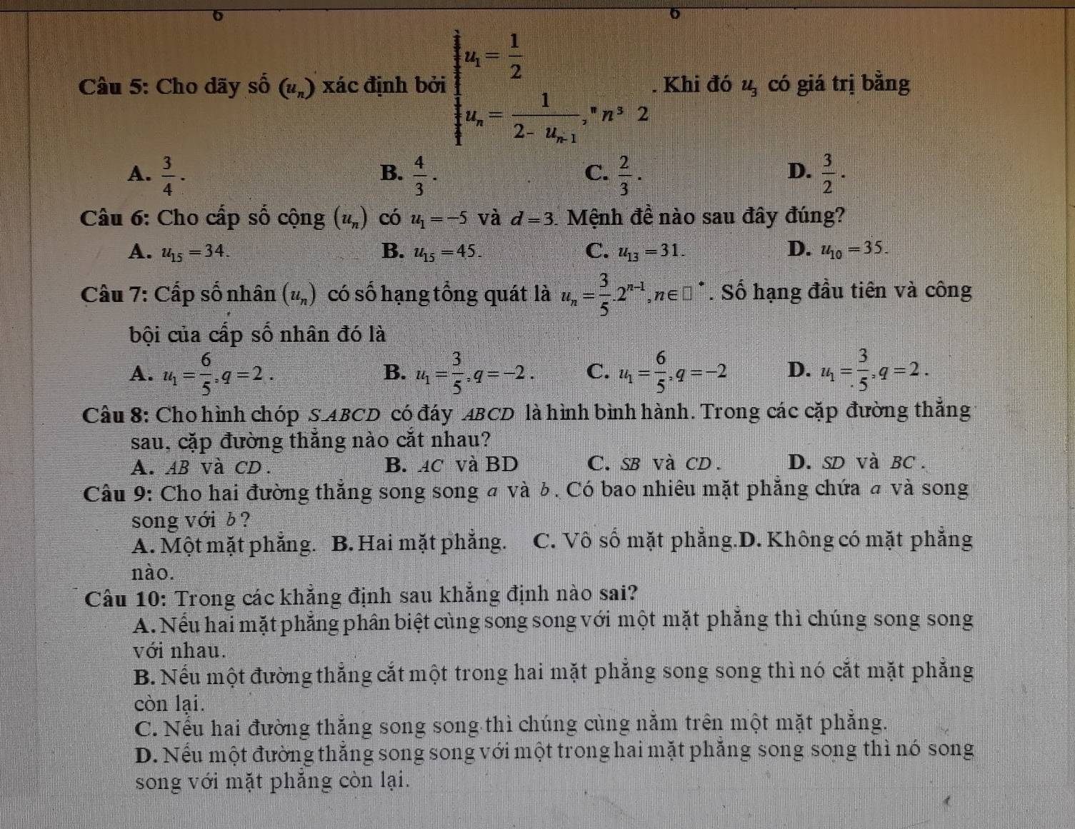 Cho dãy số (u_n) xác định bởi beginarrayl y_i= 1/2  u_i=frac 12-u_m1· n^32. Khi đó u_3 có giá trị bằng
A.  3/4 ·  4/3 .  2/3 ·  3/2 ·
B.
C.
D.
Câu 6: Cho cấp số cộng (u_n) có u_1=-5 và d=3 Mệnh đề nào sau đây đúng?
A. u_15=34. B. u_15=45. C. u_13=31. D. u_10=35.
Câu 7: Cấp số nhân (u_n) có số hạng tổng quát là u_n= 3/5 .2^(n-1),n∈ □^*. Số hạng đầu tiên và công
bội của cấp số nhân đó là
A. u_1= 6/5 ,q=2. u_1= 3/5 ,q=-2. C. u_1= 6/5 ,q=-2 D. u_1= 3/.5 ,q=2.
B.
Câu 8: Cho hình chóp S ABCD có đáy ABCD là hình bình hành. Trong các cặp đường thắng
sau, cặp đường thắng nào cắt nhau?
A. AB và CD. B. ac và BD C. SB và CD. D. SD và BC.
* Câu 9: Cho hai đường thẳng song song # và δ. Có bao nhiêu mặt phẳng chứa # và song
song với ¿ ?
A. Một mặt phắng. B. Hai mặt phẳng. C. Vô số mặt phẳng.D. Không có mặt phẳng
nào.
Câu 10: Trong các khẳng định sau khẳng định nào sai?
A. Nếu hai mặt phẳng phân biệt cùng song song với một mặt phẳng thì chúng song song
với nhau.
B. Nếu một đường thẳng cắt một trong hai mặt phẳng song song thì nó cắt mặt phẳng
còn lại.
C. Nếu hai đường thẳng song song thì chúng cùng nằm trên một mặt phẳng.
D. Nếu một đường thắng song song với một trong hai mặt phăng song song thì nó song
song với mặt phẳng còn lại.