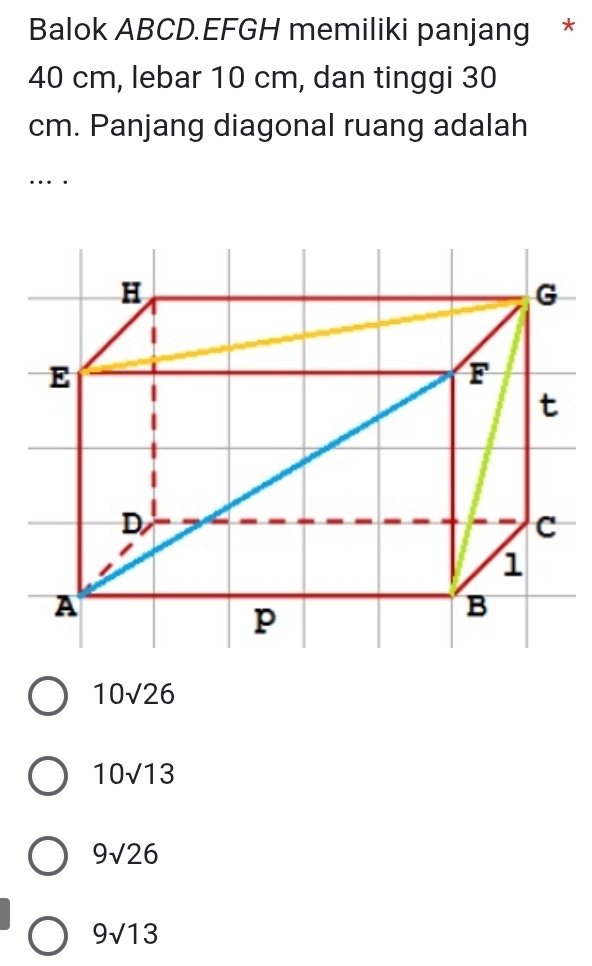 Balok ABCD.EFGH memiliki panjang *
40 cm, lebar 10 cm, dan tinggi 30
cm. Panjang diagonal ruang adalah
…
10sqrt(26)
10sqrt(13)
9sqrt(26)
9sqrt(13)