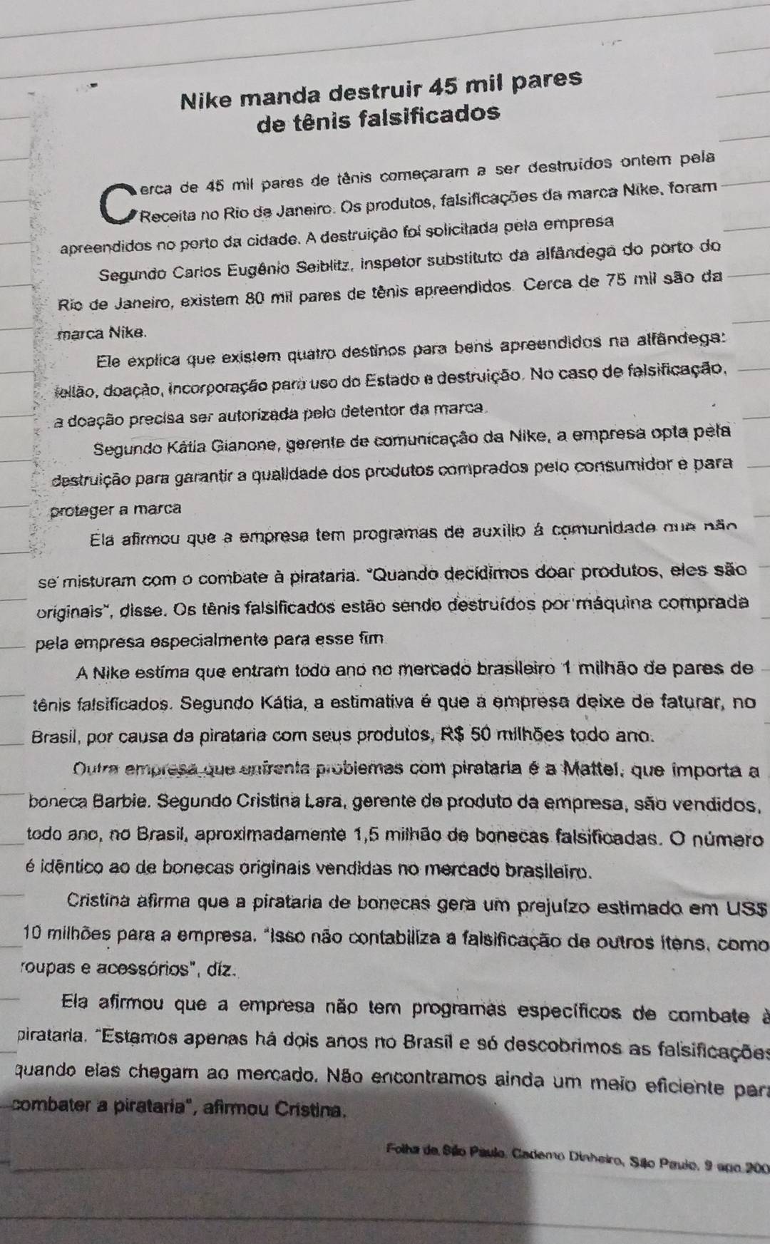 Nike manda destruir 45 mil pares
de tênis falsificados
erca de 45 mil pares de tênis começaram a ser destruídos ontem pela
C Receita no Rio de Janeiro. Os produtos, falsificações da marca Nike, foram
apreendidos no porto da cidade. A destruição foi solicitada pela empresa
Segundo Carlos Eugênio Seiblitz, inspetor substituto da alfândega do porto do
Rio de Janeiro, existem 80 mil pares de tênis apreendidos. Cerca de 75 mil são da
marca Nike.
Ele explica que existem quatro destinos para bens apreendidos na alfândega:
dellão, doação, incorporação para uso do Estado e destruição. No caso de falsificação,
a doação precisa ser autorizada pelo detentor da marca
Segundo Kátia Gianone, gerente de comunicação da Nike, a empresa opta pela
destruição para garantir a qualidade dos produtos comprados pelo consumidor e para
proteger a marca
Ela afirmou que a empresa tem programas de auxillo á comunidade que não
se' misturam com o combate à pirataria. "Quando decídimos doar produtos, eles são
originais", disse. Os tênis falsificados estão sendo destruídos por máquina comprada
pela empresa especialmente para esse fim
A Nike estíma que entram todo ano no mercado brasileiro 1 milhão de pares de
fênis falsificados. Segundo Kátia, a estimativa é que a empresa deixe de faturar, no
Brasil, por causa da pirataria com seus produtos, R$ 50 milhões todo ano.
Outra empresa que enfrenta probiemas com pirataria é a Mattel, que importa a
boneca Barbie. Segundo Cristina Lara, gerente do produto da empresa, são vendidos,
todo ano, no Brasil, aproximadamente 1,5 milhão de bonecas falsificadas. O número
é idêntico ao de bonecas originais vendidas no mercado brasileiro.
Cristina afirma que a pirataria de bonecas gera um prejuízo estimado em US$
10 milhões para a empresa, "isso não contabiliza a falsificação de outros itens, como
roupas e acessórios", diz.
Ela afirmou que a empresa não tem programas específicos de combate à
pirataria, "Estamos apenas há dois anos no Brasil e só descobrimos as falsificações
quando elas chegam ao mercado. Não encontramos ainda um meio eficiente para
combater a pirataría", afirmou Cristina.
Folha de Sião Paulo, Cademo Dinheiro, Sãlo Paulo, 9 apo 200