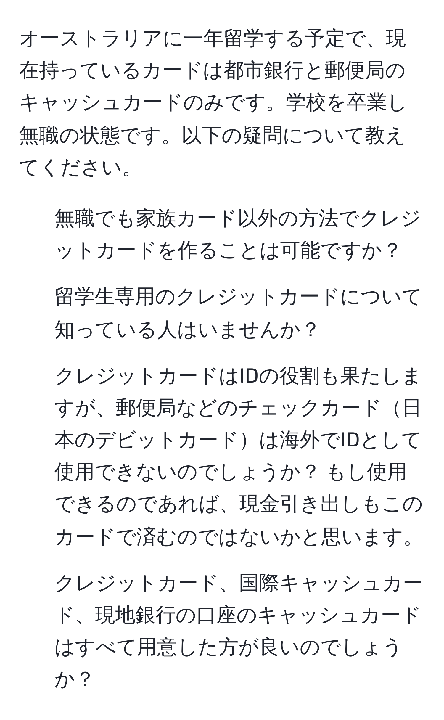 オーストラリアに一年留学する予定で、現在持っているカードは都市銀行と郵便局のキャッシュカードのみです。学校を卒業し無職の状態です。以下の疑問について教えてください。  
1. 無職でも家族カード以外の方法でクレジットカードを作ることは可能ですか？  
2. 留学生専用のクレジットカードについて知っている人はいませんか？  
3. クレジットカードはIDの役割も果たしますが、郵便局などのチェックカード日本のデビットカードは海外でIDとして使用できないのでしょうか？ もし使用できるのであれば、現金引き出しもこのカードで済むのではないかと思います。  
4. クレジットカード、国際キャッシュカード、現地銀行の口座のキャッシュカードはすべて用意した方が良いのでしょうか？