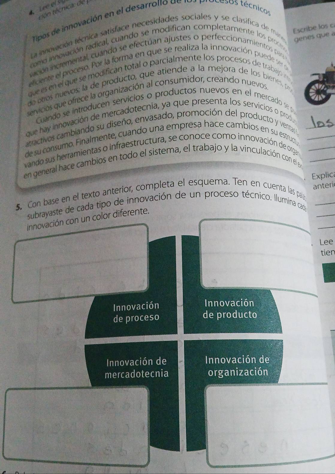 Lee of sy
tên técnica: de 
Tipos de innovación en el desarrollo de los procesos técnicos
La innovación técnica satisface necesidades sociales y se clasifica de ma Escribe los c
genes que 
como innovación radical, cuando se modifican completamente los proce
vación incremental, cuando se efectuan ajustes o perfeccionamientos par
elcente el proceso. Por la forma en que se realiza la innovación puede ser 
que es en el que se modifican total o parcialmente los procesos de trabajo in 
de otros nuevos; la de producto, que atiende a la mejora de los bienes, pr
servicios que ofrece la organización al consumidor, creando nuevos
Cuando se introducen servicios o productos nuevos en el mercado se p
que hay innovación de mercadotecnia, ya que presenta los servicios o produ
atractivos cambiando su diseño, envasado, promoción del producto y ventas n
de su consumo. Finalmente, cuando una empresa hace cambios en su estructu_
vando sus herramientas o infraestructura, se conoce como innovación de orgar_
en general hace cambios en todo el sistema, el trabajo y la vinculación con el en__
Explica
anteri
5. Con base en el texto anterior, completa el esquema. Ten en cuenta las palay_
subrayaste de cada tipo de innovación de un proceso técnico. Ilumina cada_
_
innovación con un color diferente.
Lee
tien
Innovación
Innovación
de proceso de producto
Innovación de Innovación de
mercadotecnia organización