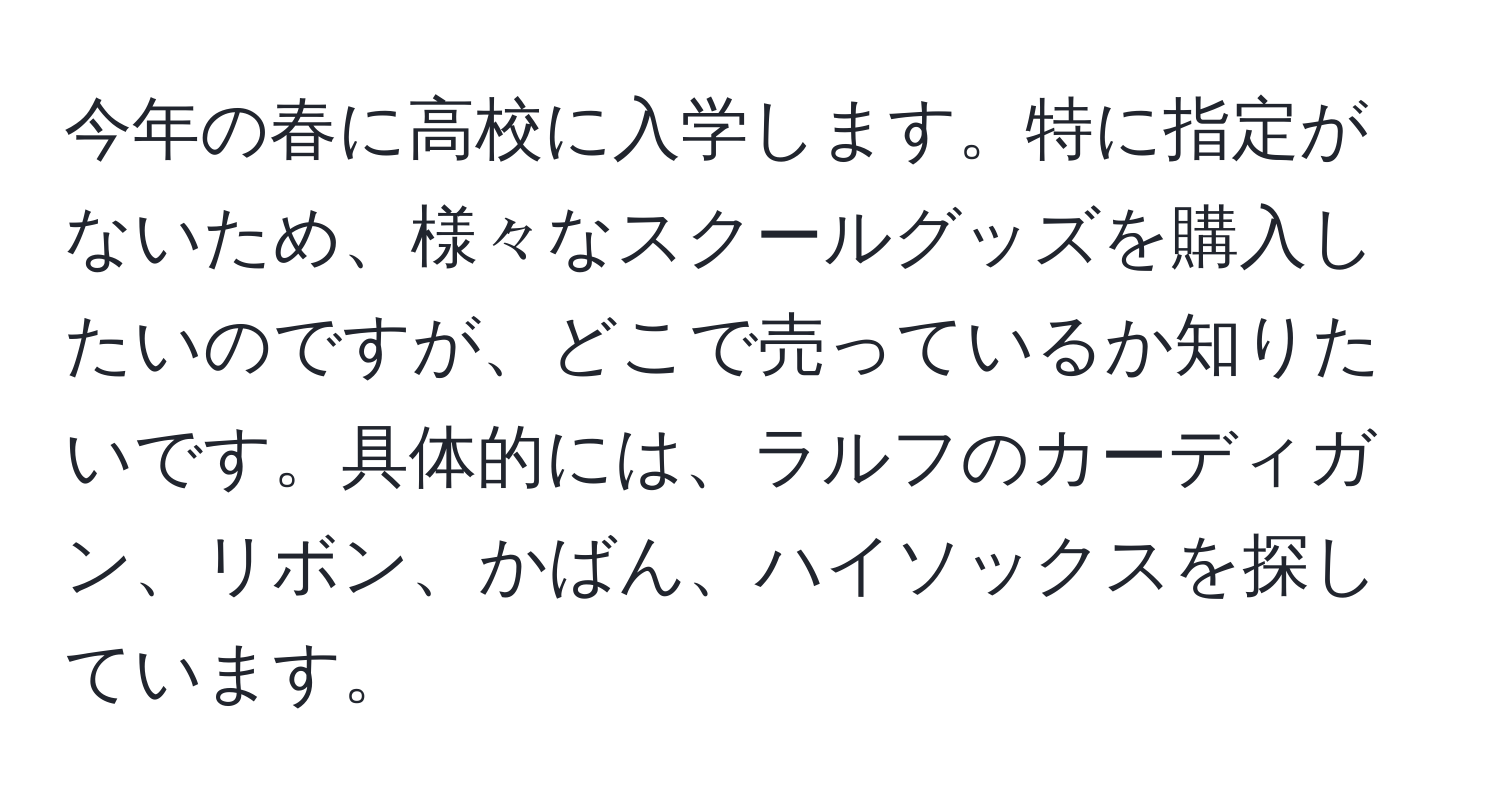 今年の春に高校に入学します。特に指定がないため、様々なスクールグッズを購入したいのですが、どこで売っているか知りたいです。具体的には、ラルフのカーディガン、リボン、かばん、ハイソックスを探しています。