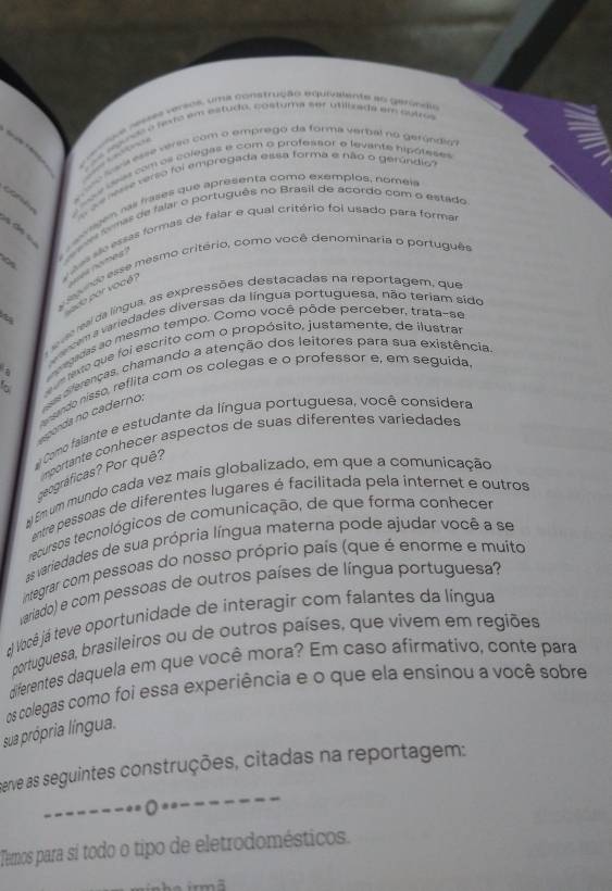 sonee o fexe em estudo, costurna ser utilfzags em eutres
ese resses versos, uma construção equivalente ao gerindia
sne som de eolagas é om a prate faot e veven er penae 
d e re verso foi empregada eissa forma e não o gerúndio
axges, nas frases que apresenta comó exemplos, nómeis
o tmas de falar o português no Brasil de acordo com o estado
06  das sãe essas formas de falar e qual critério foi usado para forma
sevnde esse mesmo critério, como você denominaria o português
ado por vocé   no eg   
e ral da língua, as expressões destacadas na reportagem, que
a cema variedades diversas da língua portuguesa, não teriam sido
recadas ao mesmo tempo. Como você pôde perceber, trata-se
a   e Nxto que foi escrito com o propósito, justamente, de ilustra
coda no caderno,   diferenças, chamando a atenção dos leitores para sua existência
ansando nisso, reflita com os colegas e o professor e, em seguida
Como falante e estudante da língua portuguesa, você considera
importante conhecer aspectos de suas diferentes variedades
ceográficas? Por quê?
#) Em um mundo cada vez mais globalizado, em que a comunicação
entre pessoas de diferentes lugares é facilitada pela ínternet e outros
recursos tecnológicos de comunicação, de que forma conhecer
As variedades de sua própria língua materna pode ajudar você a se
integrar com pessoas do nosso próprio país (que é enorme e muito
ariado) e com pessoas de outros países de língua portuguesa?
á Você já teve oportunidade de interagir com falantes da língua
portuguesa, brasileiros ou de outros países, que vivem em regiões
diferentes daquela em que você mora? Em caso afirmativo, conte para
os colegas como foi essa experiência e o que ela ensinou a você sobre
sua própria língua.
perve as seguintes construções, citadas na reportagem:
---- ○ * -----
Tamos para sí todo o tipo de eletrodomésticos.
irmã