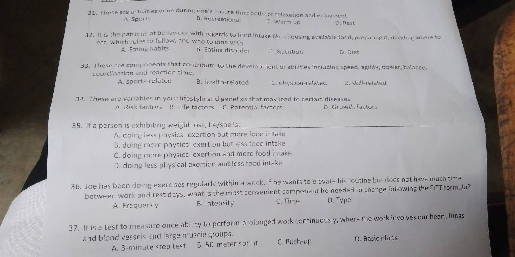 These are activities done during one’s leisure time both for relaxation and enjoyment.
A. Sports B. Recreational C. Warm up
D. Rest
32. It is the patterns of behaviour with regards to food intake like choosing available food, preparing it, deciding where to
eat, which rules to follow, and who to dine with
A. Eating habits B. Eating disorder C. Nutrition D. Diet
33. These are components that contribute to the development of abilities including speed, agility, power, balance,
coordination and reaction time.
A. sports-related B. health-related C. physical-related D. skill-related
34. These are variables in your lifestyle and genetics that may lead to certain diseases
A. Risk factors B. Life factors C. Potential factors D. Growth factors
35. If a person is exhibiting weight loss, he/she is:_
A. doing less physical exertion but more food intake
B. doing more physical exertion but less food intake
C. doing more physical exertion and more food intake
D. doing less physical exertion and less food intake
36. Joe has been doing exercises regularly within a week. If he wants to elevate his routine but does not have much time
between work and rest days, what is the most convenient component he needed to change following the FITT formula?
A. Frequency B. Intensity C. Time D. Type
37. It is a test to measure once ability to perform prolonged work continuously, where the work involves our heart, lungs
and blood vessels and large muscle groups.
A. 3-minute step test B. 50-meter sprint C. Push-up D. Basic plank