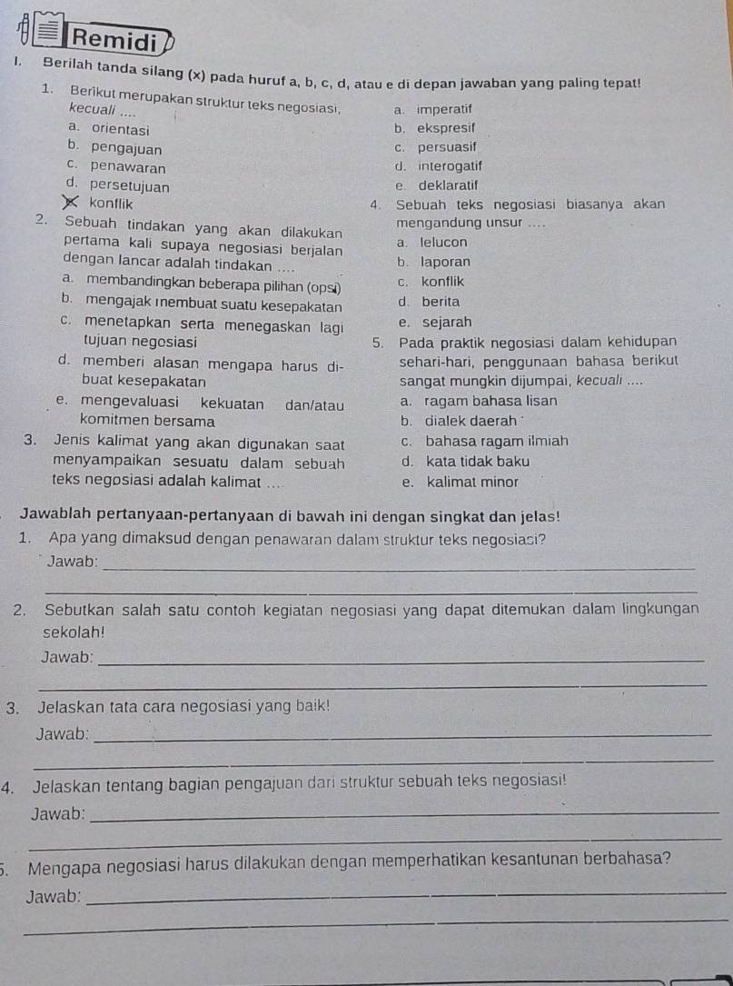 Remidi
I. Berilah tanda silang (x) pada huruf a, b, c, d, atau e di depan jawaban yang paling tepat!
1. Berikut merupakan struktur teks negosiasi a. imperatif
kecuali ....
a. orientasi b. ekspresif
b. pengajuan
c. persuasif
c. penawaran d. interogatif
d. persetujuan
e deklaratif
konflik 4. Sebuah teks negosiasi biasanya akan
mengandung unsur ...
2. Sebuah tindakan yang akan dilakukan a. lelucon
pertama kali supaya negosiasi berjalan
dengan lancar adalah tindakan .... b laporan
a. membandingkan beberapa pilihan (ops) c. konflik
b. mengajak membuat suatu kesepakatan d. berita
c. menetapkan serta menegaskan lagi e. sejarah
tujuan negosiasi 5. Pada praktik negosiasi dalam kehidupan
d. memberi alasan mengapa harus di- sehari-hari, penggunaan bahasa berikut
buat kesepakatan sangat mungkin dijumpai, kecuali ....
e. mengevaluasi kekuatan dan/atau a. ragam bahasa lisan
komitmen bersama b. dialek daerah 
3. Jenis kalimat yang akan digunakan saat c. bahasa ragam ilmiah
menyampaikan sesuatu dalam sebuah d. kata tidak baku
teks negosiasi adalah kalimat .... e. kalimat minor
Jawablah pertanyaan-pertanyaan di bawah ini dengan singkat dan jelas!
1. Apa yang dimaksud dengan penawaran dalam struktur teks negosiasi?
Jawab:
_
_
2. Sebutkan salah satu contoh kegiatan negosiasi yang dapat ditemukan dalam lingkungan
sekolah!
Jawab:_
_
3. Jelaskan tata cara negosiasi yang baik!
Jawab:_
_
4. Jelaskan tentang bagian pengajuan dari struktur sebuah teks negosiasi!
Jawab:_
_
5. Mengapa negosiasi harus dilakukan dengan memperhatikan kesantunan berbahasa?
Jawab:
_
_