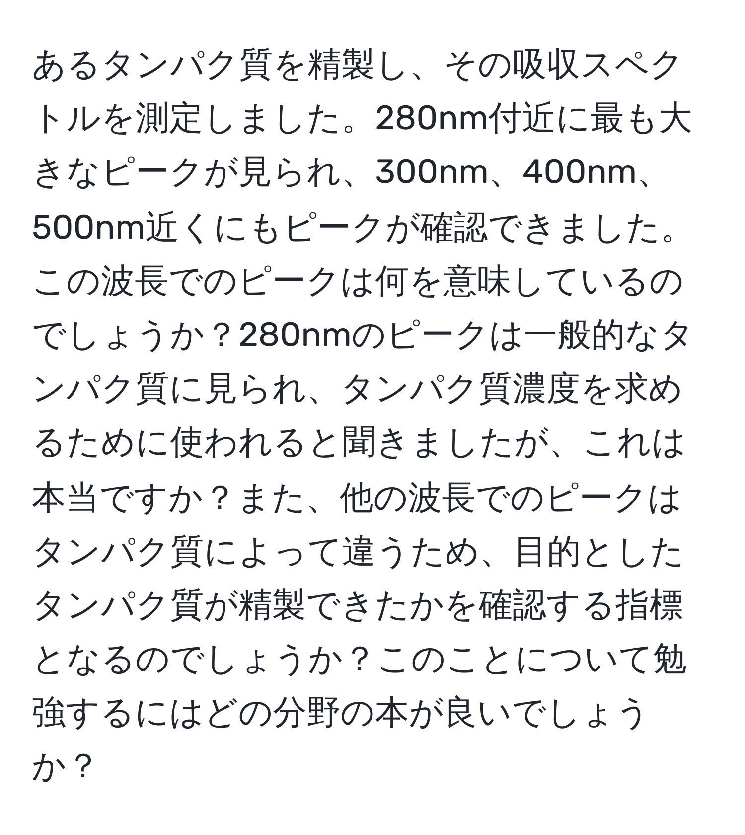 あるタンパク質を精製し、その吸収スペクトルを測定しました。280nm付近に最も大きなピークが見られ、300nm、400nm、500nm近くにもピークが確認できました。この波長でのピークは何を意味しているのでしょうか？280nmのピークは一般的なタンパク質に見られ、タンパク質濃度を求めるために使われると聞きましたが、これは本当ですか？また、他の波長でのピークはタンパク質によって違うため、目的としたタンパク質が精製できたかを確認する指標となるのでしょうか？このことについて勉強するにはどの分野の本が良いでしょうか？