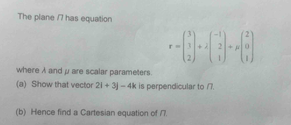 The plane /7 has equation
r=beginpmatrix 3 3 2endpmatrix +lambda beginpmatrix -1 2 1endpmatrix +mu beginpmatrix 2 0 1endpmatrix
where λ and μare scalar parameters. 
(a) Show that vector 2i+3j-4k is perpendicular to /7. 
(b) Hence find a Cartesian equation of 17.