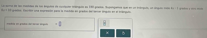 La suma de las medidas de los ángulos de cualquier triángulo es 180 grados. Supongamos que en un triángulo, un ángulo mide 4x-1 grados y otro mide
8x+10 grados. Escribir una expresión para la medida en grados del tercer ángulo en el triángulo. 
medida en grados del tercer ángulo =□
 □ /□   
×