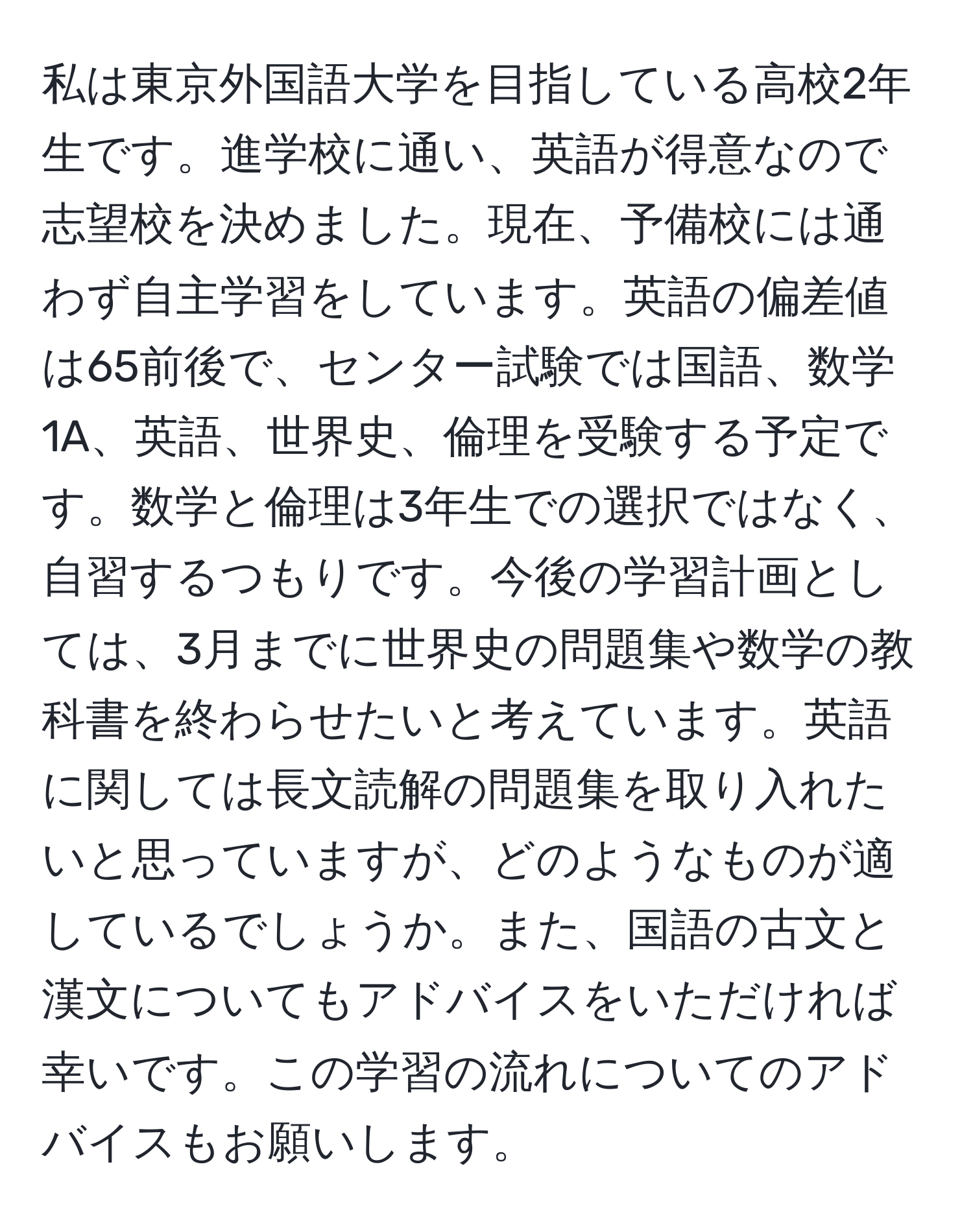 私は東京外国語大学を目指している高校2年生です。進学校に通い、英語が得意なので志望校を決めました。現在、予備校には通わず自主学習をしています。英語の偏差値は65前後で、センター試験では国語、数学1A、英語、世界史、倫理を受験する予定です。数学と倫理は3年生での選択ではなく、自習するつもりです。今後の学習計画としては、3月までに世界史の問題集や数学の教科書を終わらせたいと考えています。英語に関しては長文読解の問題集を取り入れたいと思っていますが、どのようなものが適しているでしょうか。また、国語の古文と漢文についてもアドバイスをいただければ幸いです。この学習の流れについてのアドバイスもお願いします。