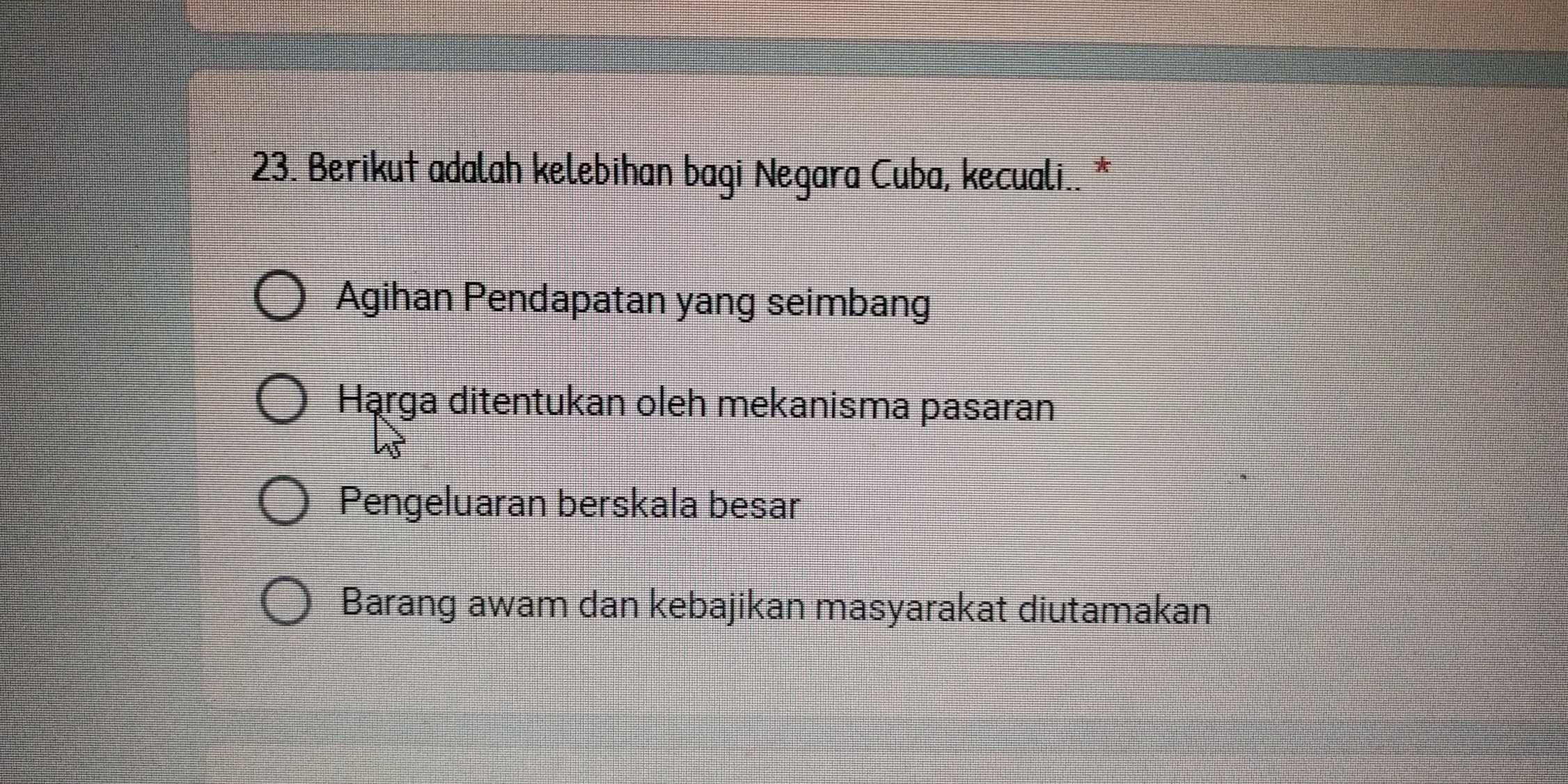 Berikut adalah kelebihan bagi Negara Cuba, kecuali.. *
Agihan Pendapatan yang seimbang
Hąrga ditentukan oleh mekanisma pasaran
Pengeluaran berskala besar
Barang awam dan kebajikan masyarakat diutamakan