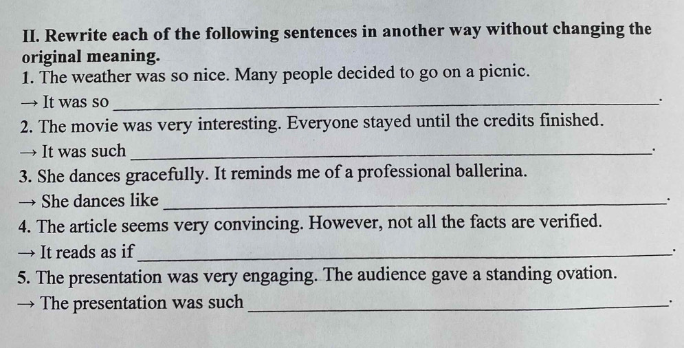 Rewrite each of the following sentences in another way without changing the 
original meaning. 
1. The weather was so nice. Many people decided to go on a picnic. 
→ It was so_ 
2. The movie was very interesting. Everyone stayed until the credits finished. 
→ It was such _. 
3. She dances gracefully. It reminds me of a professional ballerina. 
→ She dances like _. 
4. The article seems very convincing. However, not all the facts are verified. 
→ It reads as if_ 
5. The presentation was very engaging. The audience gave a standing ovation. 
→ The presentation was such_ 
、.