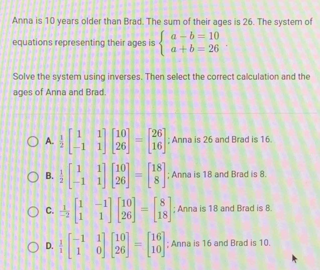 Anna is 10 years older than Brad. The sum of their ages is 26. The system of
equations representing their ages is beginarrayl a-b=10 a+b=26endarray.. 
Solve the system using inverses. Then select the correct calculation and the
ages of Anna and Brad.
A.  1/2 beginbmatrix 1&1 -1&1endbmatrix beginbmatrix 10 26endbmatrix =beginbmatrix 26 16endbmatrix; Anna is 26 and Brad is 16.
B.  1/2 beginbmatrix 1&1 -1&1endbmatrix beginbmatrix 10 26endbmatrix =beginbmatrix 18 8endbmatrix; Anna is 18 and Brad is 8.
C.  1/-2 beginbmatrix 1&-1 1&1endbmatrix beginbmatrix 10 26endbmatrix =beginbmatrix 8 18endbmatrix; Anna is 18 and Brad is 8.
D.  1/1 beginbmatrix -1&1 1&0endbmatrix beginbmatrix 10 26endbmatrix =beginbmatrix 16 10endbmatrix; Anna is 16 and Brad is 10.