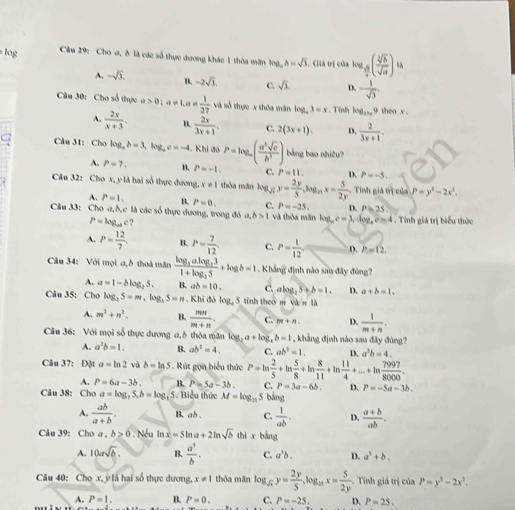 Cho σ, δ là các số thực dương khác 1 thỏa mãn log _ab=sqrt(3) , Giá trị của log _ sqrt(h)/n ( sqrt[3](h)/sqrt(a) ) là
A、 -sqrt(3).
B. -2sqrt(3). C. sqrt(3), - 1/sqrt(3) ,
D.
Câu 30: Cho số thực a>0;a!= 1, 1+ 1/27  và số thực x thỏa mãn log _43=x 、 Tỉnh log _39 theo x .
A.  2x/x+3 .  2x/3x+1 , C. 2(3x+1). D.  2/3x+1 .
B.
C  Câu 31: Cho log _ab=3,log _ac=-4 Khi đó P=log _a( a^3sqrt(c)/b^2 ) bằng bao nhiêu?
A. P=7. B. P=-1. C. P=11, D. P=-5
Câu 32: Cho x, y là hai số thực dương, x!= 1 thỏa mãn log _sqrt(r)y= 2y/5 ,log _2xx= 5/2y , Tính giá trị của P=y^2-2x^2.
A. P=1.
B. P=0. C. P=-25, D. P=25,
Câu 33: Cho a,b,c là các số thực dương, trong đỏ a,b>1 và thỏa mãn log _ac=3,log _bc=4. Tính giá trị biểu thức
P=log _abc ?
A. P= 12/7 . B. P= 7/12 . C. P= 1/12 . D. P=12.
Câu 34: Với mọi a,b thoả mãn frac log _3alog _331+log _35+log b=1. Khẳng định nào sau đây đủng?
A. a1-blog _25. B. ab=10. C. alog _25+b=1. D. a+b=1.
Câu 35: Cho log _25=m,log _35=n Khi đó log _85 tính theo m yàn ld
A. m^2+n^2. B.  mn/m+n . C. m+n D.  1/m+n .
Câu 36: Với mọi số thực dương a,ở thỏa mãn log _2a+log _4b=1 , khẳng định nào sau đây đủng?
A. a^2b=1. B. ab^2=4. C. ab^2=1. D、 a^2b=4.
Câu 37: Đặt a=ln 2 và b=ln S. Rút gọn biểu thức P=ln  2/5 +ln  5/8 +ln  8/11 +ln  11/4 +...+ln  7997/8000 .
A. P=6a-3b. B. P=5a-3b. C. P=3a-6b. D. P=-5a-3b.
Câu 38: Cho a=log _75,b=log _3 5. Biểu thức M=log _215 bằng
A.  ab/a+b . B. ab . C.  1/ab . D.  (a+b)/ab .
Câu 39: Cho a , b≥ 0 Nếu ln x=5ln a+2ln sqrt(b) thì x bàng
A. 10asqrt(b). B.  a^3/b . C. a^3b. D. a^3+b.
Câu 40: Chọ x, ý là hai số thực dương, x!= 1 thỏa mãn log _sqrt(x)y= 2y/5 ,log _25x= 5/2y .  Tính giá trị của P=y^2-2x^2.
A. P=1. B. P=0. C. P=-25. D. P=25.