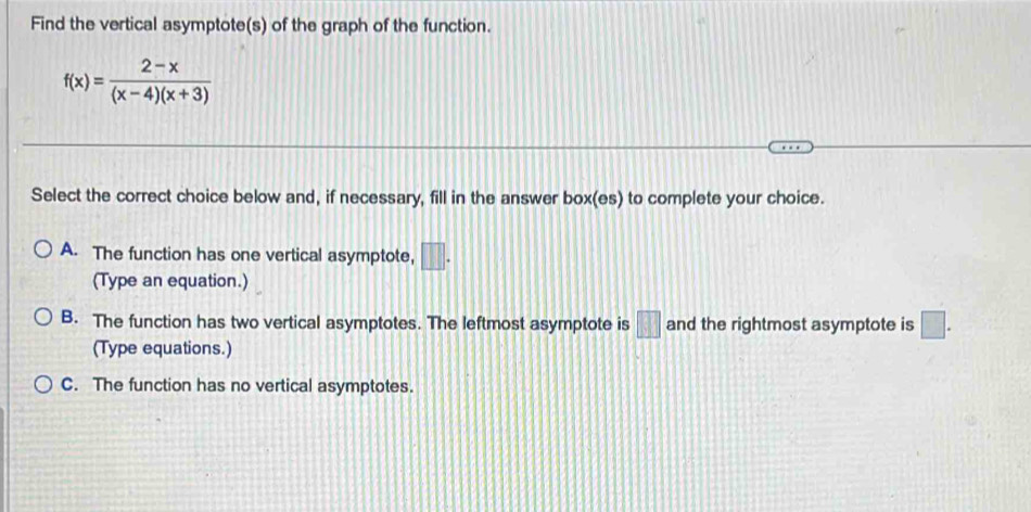 Find the vertical asymptote(s) of the graph of the function.
f(x)= (2-x)/(x-4)(x+3) 
Select the correct choice below and, if necessary, fill in the answer box(es) to complete your choice.
A. The function has one vertical asymptote, □. 
(Type an equation.)
B. The function has two vertical asymptotes. The leftmost asymptote is □ and the rightmost asymptote is □. 
(Type equations.)
C. The function has no vertical asymptotes.