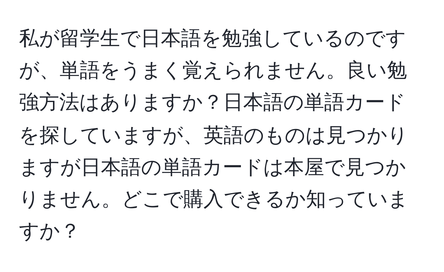 私が留学生で日本語を勉強しているのですが、単語をうまく覚えられません。良い勉強方法はありますか？日本語の単語カードを探していますが、英語のものは見つかりますが日本語の単語カードは本屋で見つかりません。どこで購入できるか知っていますか？