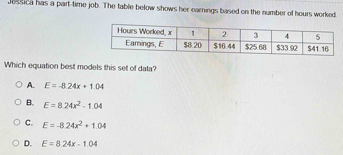 Jessica has a part-time job. The table below shows her earnings based on the number of hours worked.
Which equation best models this set of data?
A. E=-8.24x+1.04
B. E=8.24x^2-1.04
C. E=-8.24x^2+1.04
D. E=8.24x-1.04