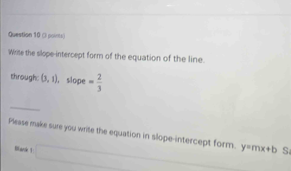 Write the slope-intercept form of the equation of the line. 
through: (3,1) ， slope = 2/3 
Please make sure you write the equation in slope-intercept form. y=mx+b S 
Blank 1 □