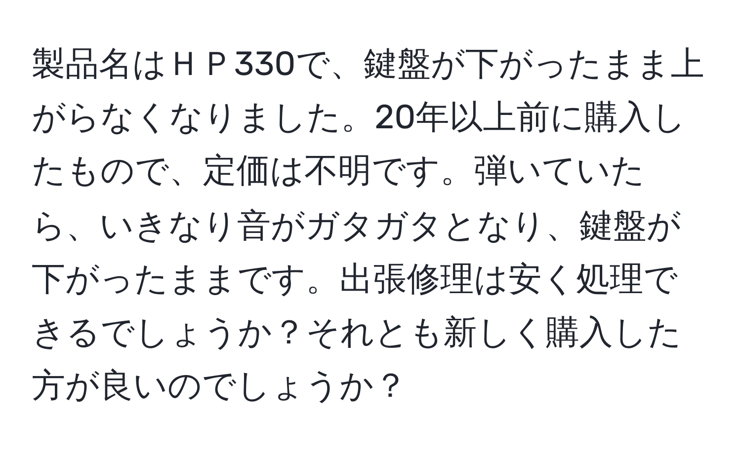 製品名はＨＰ330で、鍵盤が下がったまま上がらなくなりました。20年以上前に購入したもので、定価は不明です。弾いていたら、いきなり音がガタガタとなり、鍵盤が下がったままです。出張修理は安く処理できるでしょうか？それとも新しく購入した方が良いのでしょうか？