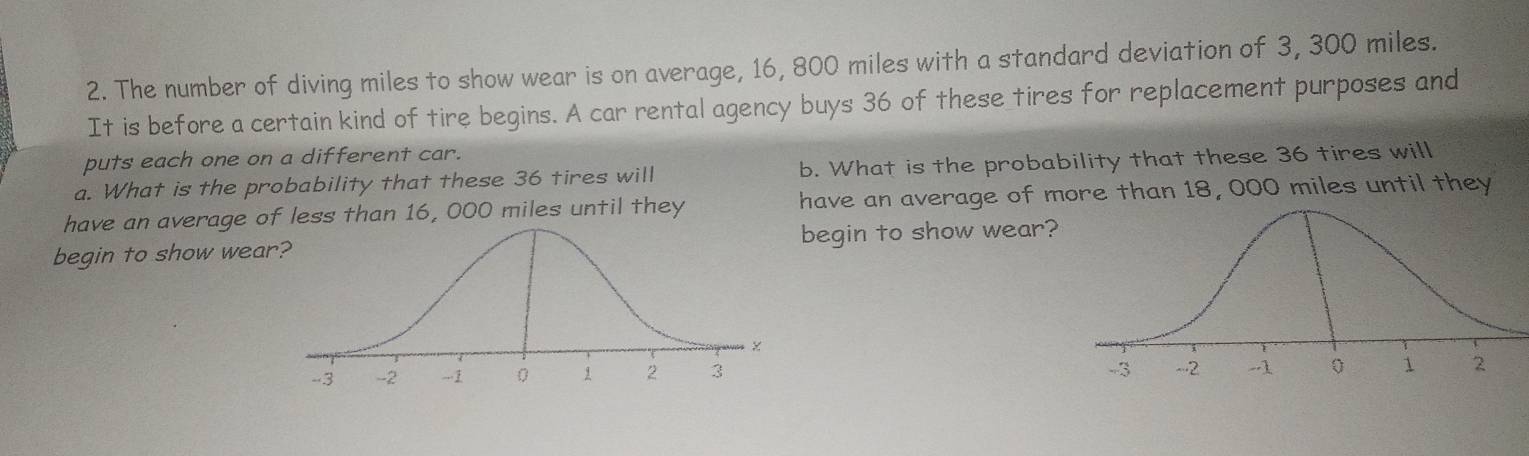 The number of diving miles to show wear is on average, 16, 800 miles with a standard deviation of 3, 300 miles. 
It is before a certain kind of tire begins. A car rental agency buys 36 of these tires for replacement purposes and 
puts each one on a different car. 
a. What is the probability that these 36 tires will b. What is the probability that these 36 tires will 
have an average of less than 16, 000 miles until they have an average of more than 18, 000 miles until they 
begin to show weabegin to show wear?