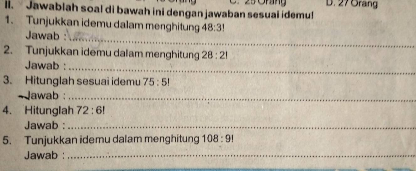 25 Orang D. 27 Orang 
ll. Jawablah soal di bawah ini dengan jawaban sesuai idemu! 
1. Tunjukkan idemu dalam menghitung 48:3!
Jawab :_ 
2. Tunjukkan idemu dalam menghitung 28:2!
Jawab :_ 
3. Hitunglah sesuai idemu 75:5!
~ lawab :_ 
4. Hitunglah 72:6!
Jawab :_ 
5. Tunjukkan idemu dalam menghitung 108:9!
Jawab :_