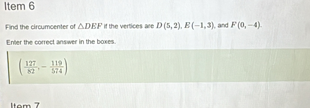 Item 6 
Find the circumcenter of △ DEF if the vertices are D(5,2), E(-1,3) , and F(0,-4). 
Enter the correct answer in the boxes.
( 127/82 ,- 119/574 )
Item 7