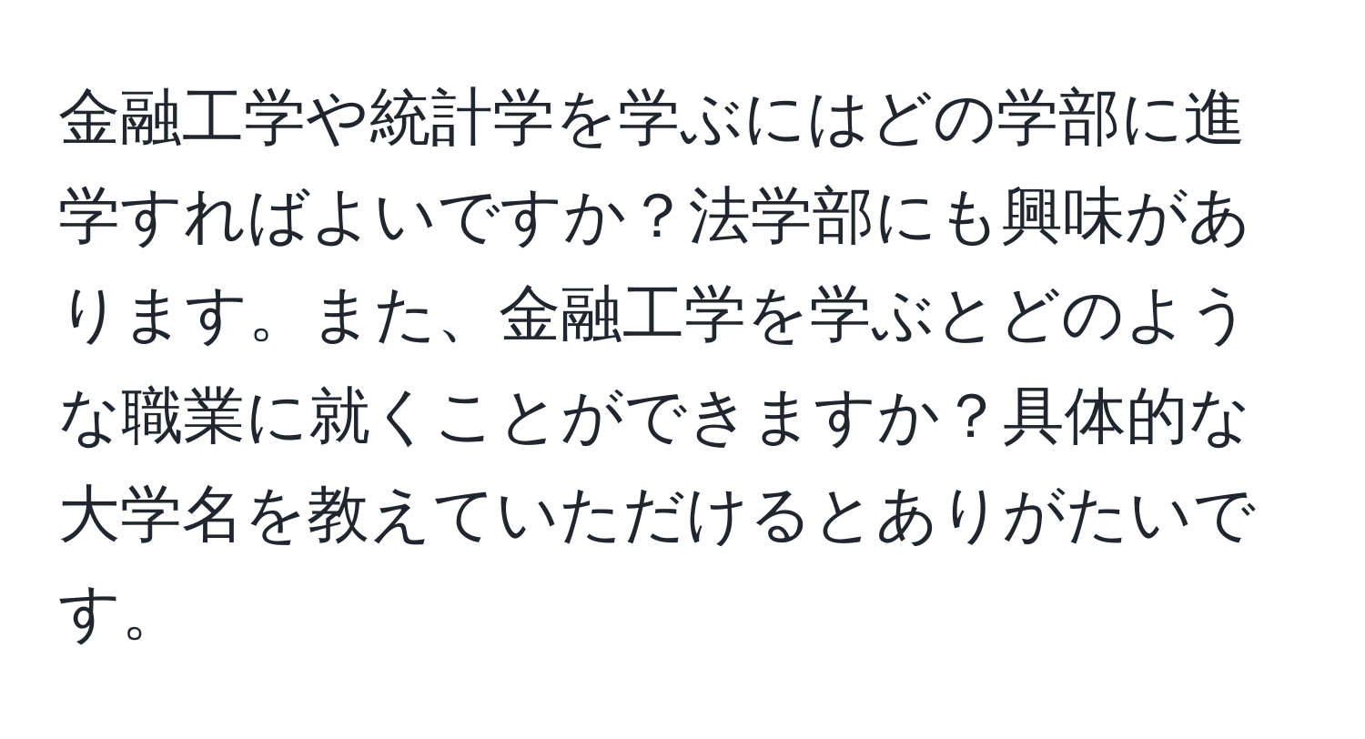 金融工学や統計学を学ぶにはどの学部に進学すればよいですか？法学部にも興味があります。また、金融工学を学ぶとどのような職業に就くことができますか？具体的な大学名を教えていただけるとありがたいです。