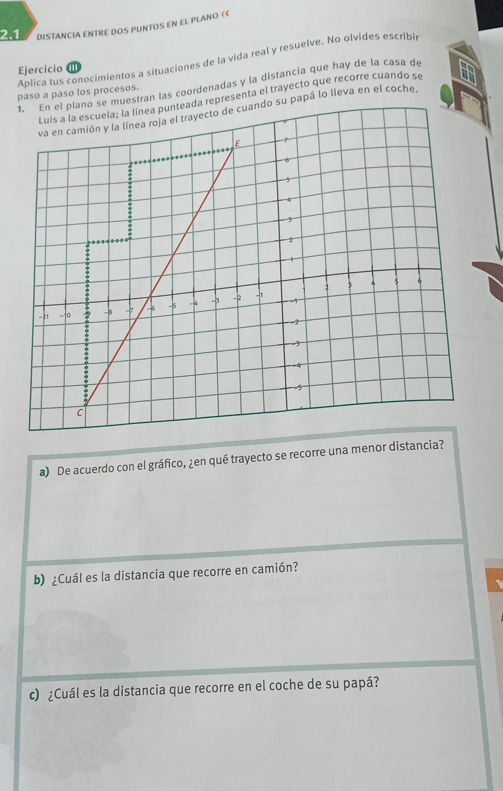 2.1 DISTANCIA ENTRE DOS PUNTOS EN EL PLANO 《< 
Aplica tus conocimientos a situaciones de la vida real y resuelve. No olvides escribi 
Ejercicio I 
e muestran las coordenadas y la distancia que hay de la casa de 
paso a paso los procesos. 
representa el trayecto que recorre cuando se 
va en camión y la línea roja el trayecto de cuando su papá lo lleva en el coche 
a) De acuerdo con el gráfico, ¿en qué trayecto se recorre una menor distancia? 
b) ¿Cuál es la distancia que recorre en camión? 
c) ¿Cuál es la distancia que recorre en el coche de su papá?