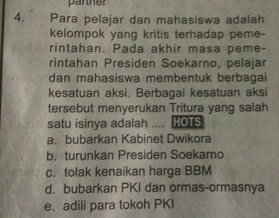 parther
4. Para pelajar dan mahasiswa adalah
kelompok yang kritis terhadap peme-
rintahan. Pada akhir masa peme-
rintahan Presiden Soekarno, pelajar
dan mahasiswa membentuk berbagai
kesatuan aksi. Berbagai kesatuan aksi
tersebut menyerukan Tritura yang salah
satu isinya adalah .... HOTS
a. bubarkan Kabinet Dwikora
b. turunkan Presiden Soekarno
c. tolak kenaikan harga BBM
d. bubarkan PKI dan ormas-ormasnya
e. adili para tokoh PKI