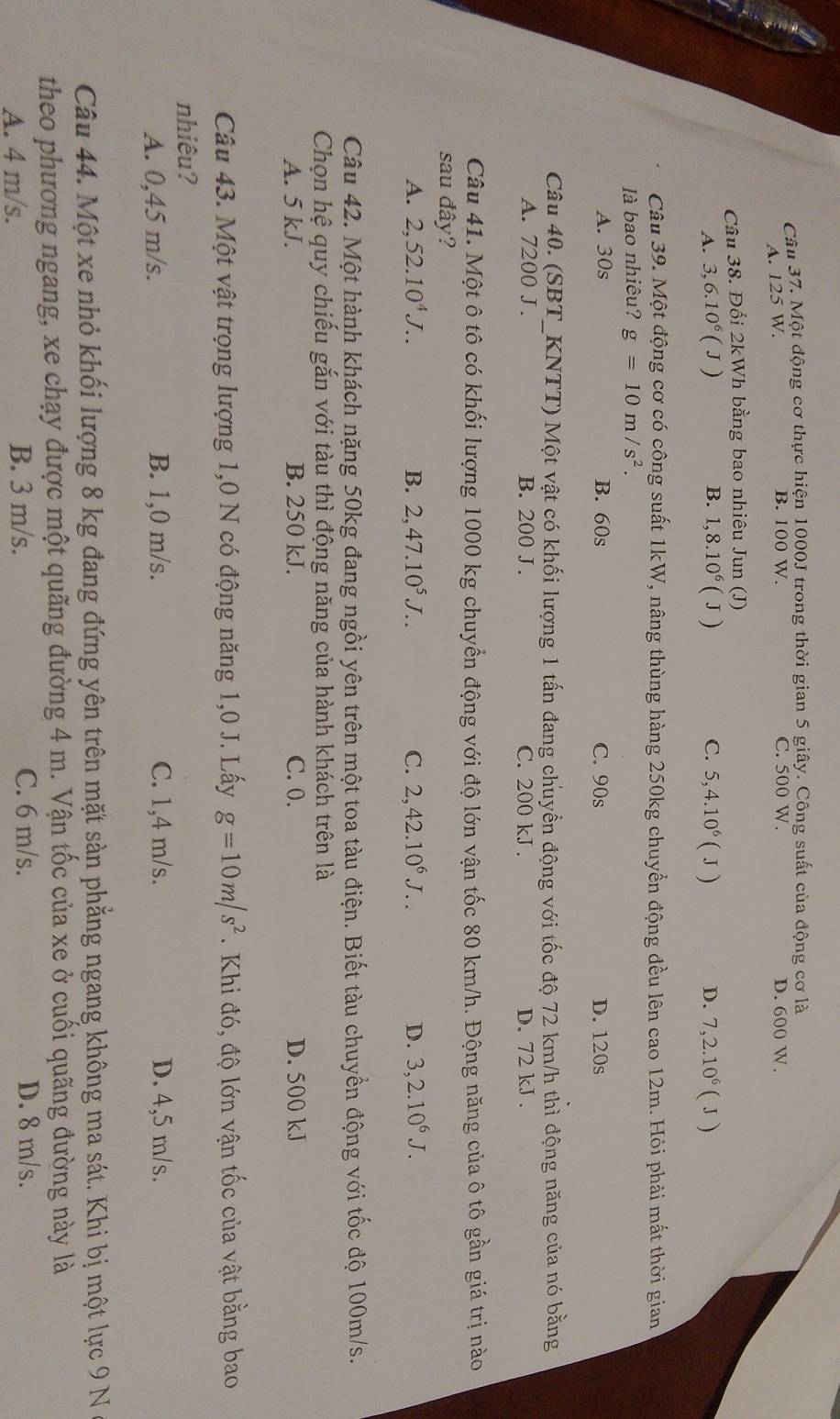 Một động cơ thực hiện 1000J trong thời gian 5 giây. Công suất của động cơ là
A. 125 W. B. 100 W. C. 500 W. D. 600 W.
Câu 38. Đổi 2kWh bằng bao nhiêu Jun (J)
A. 3,6.10^6 (J ) B. 1,8.10^6(J) C. 5,4.10^6(J) D. 7,2.10^6(J)
Câu 39. Một động cơ có công suất 1kW, nâng thùng hàng 250kg chuyển động đều lên cao 12m. Hỏi phải mất thời gian
là bao nhiêu? g=10m/s^2.
A. 30s B. 60s C. 90s D. 120s
Câu 40. (SBT_KNTT) Một vật có khối lượng 1 tấn đang chuyển động với tốc độ 72 km/h thì động năng của nó bằng
A. 7200 J . B. 200 J . C. 200 kJ . D. 72 kJ .
Câu 41. Một ô tô có khối lượng 1000 kg chuyển động với độ lớn vận tốc 80 km/h. Động năng của ô tô gần giá trị nào
sau đây?
A. 2,52.10^4J.. B. 2,47.10^5J... C. 2,42.10^6J... D. 3,2.10^6J.
Câu 42. Một hành khách nặng 50kg đang ngồi yên trên một toa tàu điện. Biết tàu chuyền động với tốc độ 100m/s.
Chọn hệ quy chiếu gắn với tàu thì động năng của hành khách trên là
A. 5 kJ. B. 250 kJ. C. 0. D. 500 kJ
Câu 43. Một vật trọng lượng 1,0 N có động năng 1,0 J. Lấy g=10m/s^2. Khi đó, độ lớn vận tốc của vật bằng bao
nhiêu?
A. 0,45 m/s. B. 1,0 m/s. C. 1,4 m/s. D. 4,5 m/s.
Câu 44. Một xe nhỏ khối lượng 8 kg đang đứng yên trên mặt sàn phẳng ngang không ma sát. Khi bị một lực 9 N
theo phương ngang, xe chạy được một quãng đường 4 m. Vận tốc của xe ở cuối quãng đường này là
A. 4 m/s. B. 3 m/s. C. 6 m/s. D. 8 m/s.
